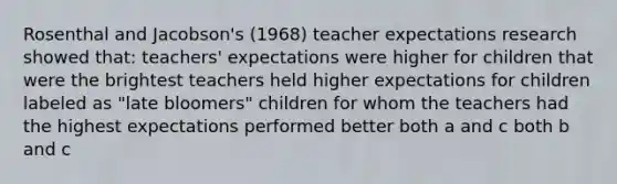 Rosenthal and Jacobson's (1968) teacher expectations research showed that: teachers' expectations were higher for children that were the brightest teachers held higher expectations for children labeled as "late bloomers" children for whom the teachers had the highest expectations performed better both a and c both b and c