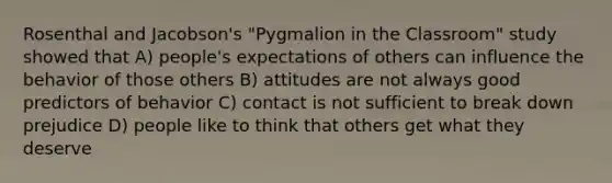 Rosenthal and Jacobson's "Pygmalion in the Classroom" study showed that A) people's expectations of others can influence the behavior of those others B) attitudes are not always good predictors of behavior C) contact is not sufficient to break down prejudice D) people like to think that others get what they deserve