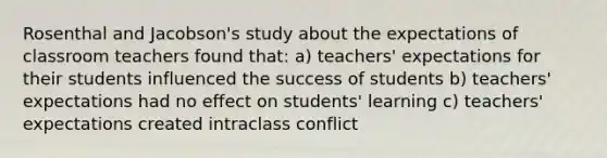 Rosenthal and Jacobson's study about the expectations of classroom teachers found that: a) teachers' expectations for their students influenced the success of students b) teachers' expectations had no effect on students' learning c) teachers' expectations created intraclass conflict