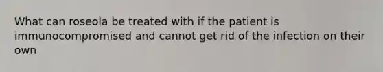 What can roseola be treated with if the patient is immunocompromised and cannot get rid of the infection on their own