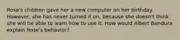 Rose's children gave her a new computer on her birthday. However, she has never turned it on, because she doesn't think she will be able to learn how to use it. How would Albert Bandura explain Rose's behavior?