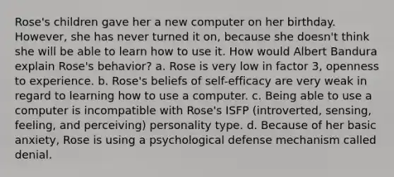 Rose's children gave her a new computer on her birthday. However, she has never turned it on, because she doesn't think she will be able to learn how to use it. How would <a href='https://www.questionai.com/knowledge/k8hg7pnvuG-albert-bandura' class='anchor-knowledge'>albert bandura</a> explain Rose's behavior? a. Rose is very low in factor 3, openness to experience. b. Rose's beliefs of self-efficacy are very weak in regard to learning how to use a computer. c. Being able to use a computer is incompatible with Rose's ISFP (introverted, sensing, feeling, and perceiving) personality type. d. Because of her basic anxiety, Rose is using a psychological defense mechanism called denial.