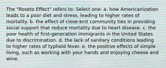 The "Roseto Effect" refers to: Select one: a. how Americanization leads to a poor diet and stress, leading to higher rates of mortality. b. the effect of close-knit community ties in providing social support that reduce mortality due to heart disease. c. the poor health of first-generation immigrants in the United States due to discrimination. d. the lack of sanitary conditions leading to higher rates of typhoid fever. e. the positive effects of simple living, such as working with your hands and enjoying cheese and wine.