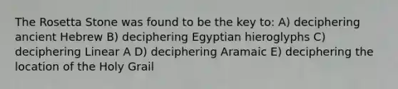 The Rosetta Stone was found to be the key to: A) deciphering ancient Hebrew B) deciphering Egyptian hieroglyphs C) deciphering Linear A D) deciphering Aramaic E) deciphering the location of the Holy Grail