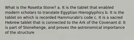 What is the Rosetta Stone? a. It is the tablet that enabled modern scholars to translate Egyptian Hieroglyphics b. It is the tablet on which is recorded Hammurabi's code c. It is a sacred Hebrew tablet that is connected to the Ark of the Covenant d. It is part of Stonehenge, and proves the astronomical importance of the structure