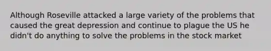 Although Roseville attacked a large variety of the problems that caused the great depression and continue to plague the US he didn't do anything to solve the problems in the stock market