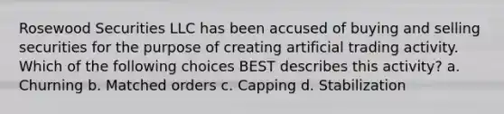 Rosewood Securities LLC has been accused of buying and selling securities for the purpose of creating artificial trading activity. Which of the following choices BEST describes this activity? a. Churning b. Matched orders c. Capping d. Stabilization