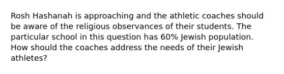 Rosh Hashanah is approaching and the athletic coaches should be aware of the religious observances of their students. The particular school in this question has 60% Jewish population. How should the coaches address the needs of their Jewish athletes?