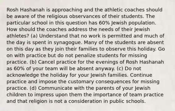 Rosh Hashanah is approaching and the athletic coaches should be aware of the religious observances of their students. The particular school in this question has 60% Jewish population. How should the coaches address the needs of their Jewish athletes? (a) Understand that no work is permitted and much of the day is spent in synagogue. Many of the students are absent on this day as they join their families to observe this holiday. Go on with practice but do not penalize students for missing practice. (b) Cancel practice for the evenings of Rosh Hashanah as 60% of your team will be absent anyway. (c) Do not acknowledge the holiday for your Jewish families. Continue practice and impose the customary consequences for missing practice. (d) Communicate with the parents of your Jewish children to impress upon them the importance of team practice and that religion is not a consideration in public schools.