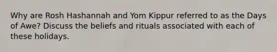 Why are Rosh Hashannah and Yom Kippur referred to as the Days of Awe? Discuss the beliefs and rituals associated with each of these holidays.