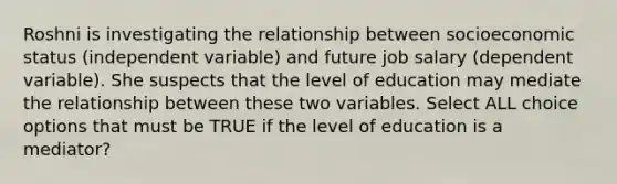 Roshni is investigating the relationship between socioeconomic status (independent variable) and future job salary (dependent variable). She suspects that the level of education may mediate the relationship between these two variables. Select ALL choice options that must be TRUE if the level of education is a mediator?