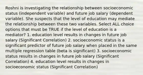 Roshni is investigating the relationship between socioeconomic status (independent variable) and future job salary (dependent variable). She suspects that the level of education may mediate the relationship between these two variables. Select ALL choice options that must be TRUE if the level of education is a mediator? 1. education level results in changes in future job salary (Significant Correlation) 2. socioeconomic status is a significant predictor of future job salary when placed in the same multiple regression table (beta is significant) 3. socioeconomic status results in changes in future job salary (Significant Correlation) 4. education level results in changes in socioeconomic status (Significant Correlation)