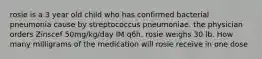 rosie is a 3 year old child who has confirmed bacterial pneumonia cause by streptococcus pneumoniae. the physician orders Zinscef 50mg/kg/day IM q6h. rosie weighs 30 lb. How many milligrams of the medication will rosie receive in one dose