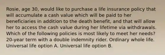 Rosie, age 30, would like to purchase a life insurance policy that will accumulate a cash value which will be paid to her beneficiaries in addition to the death benefit, and that will allow her to access the cash value during her lifetime via withdrawals. Which of the following policies is most likely to meet her needs? 20-year term with a double indemnity rider. Ordinary whole life. Universal life option A. Universal life option B.