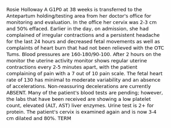 Rosie Holloway A G1P0 at 38 weeks is transferred to the Antepartum holding/testing area from her doctor's office for monitoring and evaluation. In the office her cervix was 2-3 cm and 50% effaced. Earlier in the day, on admission, she had complained of irregular contractions and a persistent headache for the last 24 hours and decreased fetal movements as well as complaints of heart burn that had not been relieved with the OTC Tums. Blood pressures are 160-180/90-100. After 2 hours on the monitor the uterine activity monitor shows regular uterine contractions every 2-5 minutes apart, with the patient complaining of pain with a 7 out of 10 pain scale. The fetal heart rate of 130 has minimal to moderate variability and an absence of accelerations. Non-reassuring decelerations are currently ABSENT. Many of the patient's blood tests are pending; however, the labs that have been received are showing a low platelet count, elevated (ALT, AST) liver enzymes. Urine test is 2+ for protein. The patient's cervix is examined again and is now 3-4 cm dilated and 80%. TERM