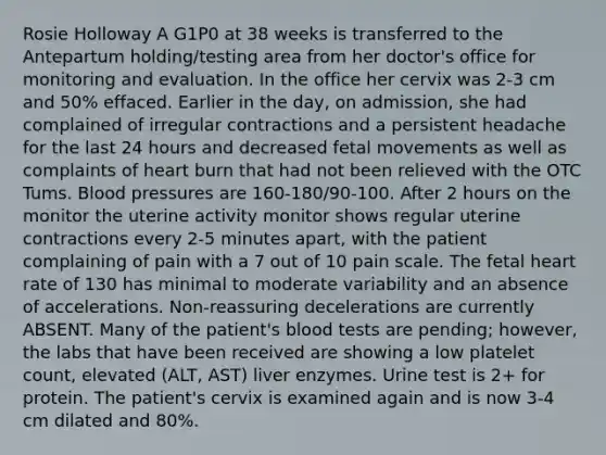 Rosie Holloway A G1P0 at 38 weeks is transferred to the Antepartum holding/testing area from her doctor's office for monitoring and evaluation. In the office her cervix was 2-3 cm and 50% effaced. Earlier in the day, on admission, she had complained of irregular contractions and a persistent headache for the last 24 hours and decreased fetal movements as well as complaints of heart burn that had not been relieved with the OTC Tums. Blood pressures are 160-180/90-100. After 2 hours on the monitor the uterine activity monitor shows regular uterine contractions every 2-5 minutes apart, with the patient complaining of pain with a 7 out of 10 pain scale. The fetal heart rate of 130 has minimal to moderate variability and an absence of accelerations. Non-reassuring decelerations are currently ABSENT. Many of the patient's blood tests are pending; however, the labs that have been received are showing a low platelet count, elevated (ALT, AST) liver enzymes. Urine test is 2+ for protein. The patient's cervix is examined again and is now 3-4 cm dilated and 80%.