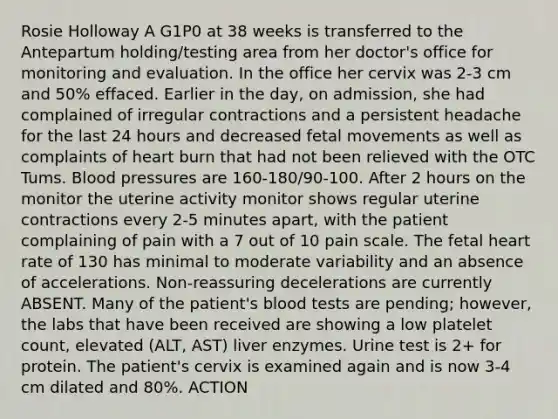 Rosie Holloway A G1P0 at 38 weeks is transferred to the Antepartum holding/testing area from her doctor's office for monitoring and evaluation. In the office her cervix was 2-3 cm and 50% effaced. Earlier in the day, on admission, she had complained of irregular contractions and a persistent headache for the last 24 hours and decreased fetal movements as well as complaints of heart burn that had not been relieved with the OTC Tums. Blood pressures are 160-180/90-100. After 2 hours on the monitor the uterine activity monitor shows regular uterine contractions every 2-5 minutes apart, with the patient complaining of pain with a 7 out of 10 pain scale. The fetal heart rate of 130 has minimal to moderate variability and an absence of accelerations. Non-reassuring decelerations are currently ABSENT. Many of the patient's blood tests are pending; however, the labs that have been received are showing a low platelet count, elevated (ALT, AST) liver enzymes. Urine test is 2+ for protein. The patient's cervix is examined again and is now 3-4 cm dilated and 80%. ACTION