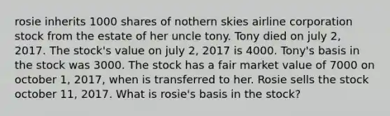 rosie inherits 1000 shares of nothern skies airline corporation stock from the estate of her uncle tony. Tony died on july 2, 2017. The stock's value on july 2, 2017 is 4000. Tony's basis in the stock was 3000. The stock has a fair market value of 7000 on october 1, 2017, when is transferred to her. Rosie sells the stock october 11, 2017. What is rosie's basis in the stock?