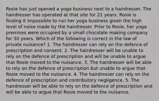 Rosie has just opened a yoga business next to a hairdresser. The hairdresser has operated at that site for 21 years. Rosie is finding it impossible to run her yoga business given the high level of noise made by the hairdresser. Prior to Rosie, her yoga premises were occupied by a small chocolate making company for 30 years. Which of the following is correct in the law of private nuisance? 1. The hairdresser can rely on the defence of prescription and consent. 2. The hairdresser will be unable to rely on the defence of prescription and will be unable to argue that Rosie moved to the nuisance. 3. The hairdresser will be able to rely on the defence of prescription but unable to argue that Rosie moved to the nuisance. 4. The hairdresser can rely on the defence of prescription and contributory negligence. 5. The hairdresser will be able to rely on the defence of prescription and will be able to argue that Rosie moved to the nuisance.