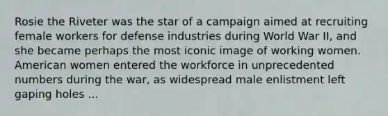 Rosie the Riveter was the star of a campaign aimed at recruiting female workers for defense industries during World War II, and she became perhaps the most iconic image of working women. American women entered the workforce in unprecedented numbers during the war, as widespread male enlistment left gaping holes ...