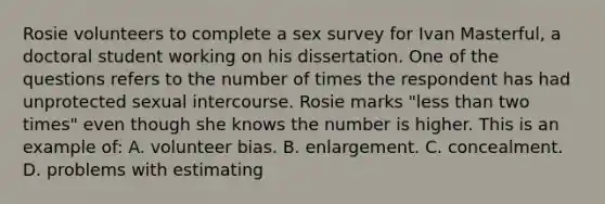 Rosie volunteers to complete a sex survey for Ivan Masterful, a doctoral student working on his dissertation. One of the questions refers to the number of times the respondent has had unprotected sexual intercourse. Rosie marks "less than two times" even though she knows the number is higher. This is an example of: A. volunteer bias. B. enlargement. C. concealment. D. problems with estimating