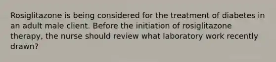 Rosiglitazone is being considered for the treatment of diabetes in an adult male client. Before the initiation of rosiglitazone therapy, the nurse should review what laboratory work recently drawn?