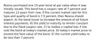 Rosina purchased one 15-year bond at par value when it was initially issued. This bond has a coupon rate of 7 percent and matures 13 years from now. If the current market rate for this type and quality of bond is 7.5 percent, then Rosina should expect: A) the bond issuer to increase the amount of all future interest payments. B) the yield to maturity to remain constant due to the fixed coupon rate. C) to realize a capital loss if she sold the bond at today's market price. D) today's market price to exceed the face value of the bond. E) the current yield today to be less than 7 percent.