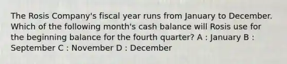 The Rosis Company's fiscal year runs from January to December. Which of the following month's cash balance will Rosis use for the beginning balance for the fourth quarter? A : January B : September C : November D : December