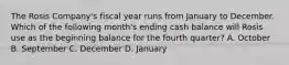 The Rosis Company's fiscal year runs from January to December. Which of the following month's ending cash balance will Rosis use as the beginning balance for the fourth quarter? A. October B. September C. December D. January