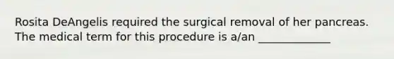 Rosita DeAngelis required the surgical removal of her pancreas. The medical term for this procedure is a/an _____________