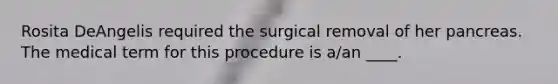 Rosita DeAngelis required the surgical removal of her pancreas. The medical term for this procedure is a/an ____.