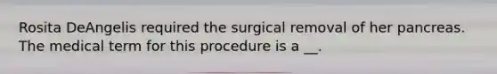 Rosita DeAngelis required the surgical removal of her pancreas. The medical term for this procedure is a __.