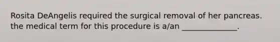 Rosita DeAngelis required the surgical removal of her pancreas. the medical term for this procedure is a/an ______________.