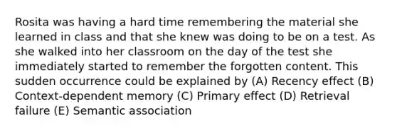 Rosita was having a hard time remembering the material she learned in class and that she knew was doing to be on a test. As she walked into her classroom on the day of the test she immediately started to remember the forgotten content. This sudden occurrence could be explained by (A) Recency effect (B) Context-dependent memory (C) Primary effect (D) Retrieval failure (E) Semantic association