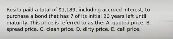 Rosita paid a total of 1,189, including accrued interest, to purchase a bond that has 7 of its initial 20 years left until maturity. This price is referred to as the: A. quoted price. B. spread price. C. clean price. D. dirty price. E. call price.