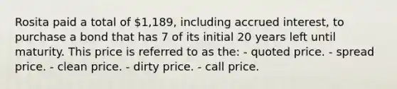 Rosita paid a total of 1,189, including accrued interest, to purchase a bond that has 7 of its initial 20 years left until maturity. This price is referred to as the: - quoted price. - spread price. - clean price. - dirty price. - call price.