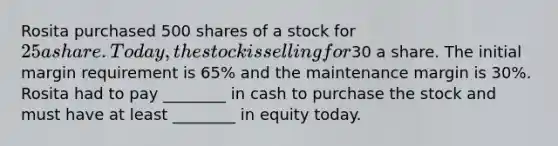 Rosita purchased 500 shares of a stock for 25 a share. Today, the stock is selling for30 a share. The initial margin requirement is 65% and the maintenance margin is 30%. Rosita had to pay ________ in cash to purchase the stock and must have at least ________ in equity today.