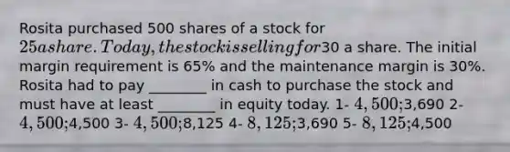 Rosita purchased 500 shares of a stock for 25 a share. Today, the stock is selling for30 a share. The initial margin requirement is 65% and the maintenance margin is 30%. Rosita had to pay ________ in cash to purchase the stock and must have at least ________ in equity today. 1- 4,500;3,690 2- 4,500;4,500 3- 4,500;8,125 4- 8,125;3,690 5- 8,125;4,500