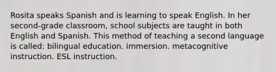Rosita speaks Spanish and is learning to speak English. In her second-grade classroom, school subjects are taught in both English and Spanish. This method of teaching a second language is called: bilingual education. immersion. metacognitive instruction. ESL instruction.