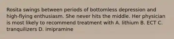 Rosita swings between periods of bottomless depression and high-flying enthusiasm. She never hits the middle. Her physician is most likely to recommend treatment with A. lithium B. ECT C. tranquilizers D. imipramine