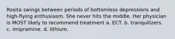 Rosita swings between periods of bottomless depressions and high-flying enthusiasm. She never hits the middle. Her physician is MOST likely to recommend treatment a. ECT. b. tranquilizers. c. imipramine. d. lithium.