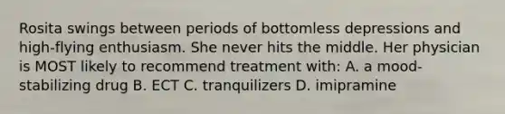 Rosita swings between periods of bottomless depressions and high-flying enthusiasm. She never hits the middle. Her physician is MOST likely to recommend treatment with: A. a mood-stabilizing drug B. ECT C. tranquilizers D. imipramine