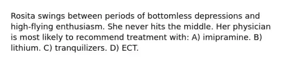 Rosita swings between periods of bottomless depressions and high-flying enthusiasm. She never hits the middle. Her physician is most likely to recommend treatment with: A) imipramine. B) lithium. C) tranquilizers. D) ECT.