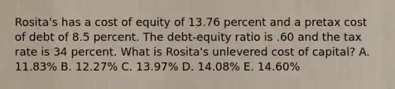 Rosita's has a cost of equity of 13.76 percent and a pretax cost of debt of 8.5 percent. The debt-equity ratio is .60 and the tax rate is 34 percent. What is Rosita's unlevered cost of capital? A. 11.83% B. 12.27% C. 13.97% D. 14.08% E. 14.60%