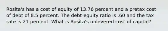 Rosita's has a cost of equity of 13.76 percent and a pretax cost of debt of 8.5 percent. The debt-equity ratio is .60 and the tax rate is 21 percent. What is Rosita's unlevered cost of capital?