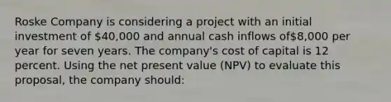 Roske Company is considering a project with an initial investment of 40,000 and annual cash inflows of8,000 per year for seven years. The company's cost of capital is 12 percent. Using the net present value (NPV) to evaluate this proposal, the company should: