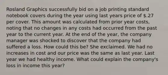 Rosland Graphics successfully bid on a job printing standard notebook covers during the year using last years price of .27 per cover. This amount was calculated from prior year costs, noting that no changes in any costs had occurred from the past year to the current year. At the end of the year, the company manager was shocked to discover that the company had suffered a loss. How could this be? She exclaimed. We had no increases in cost and our price was the same as last year. Last year we had healthy income. What could explain the company's loss in income this year?