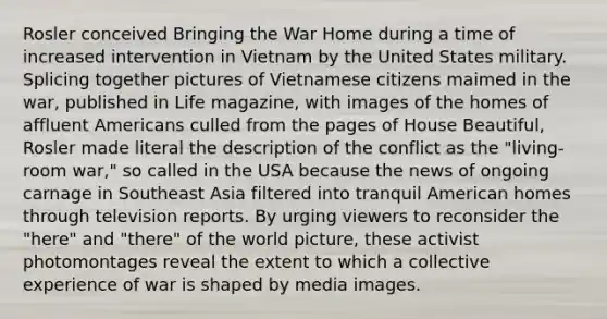 Rosler conceived Bringing the War Home during a time of increased intervention in Vietnam by the United States military. Splicing together pictures of Vietnamese citizens maimed in the war, published in Life magazine, with images of the homes of affluent Americans culled from the pages of House Beautiful, Rosler made literal the description of the conflict as the "living-room war," so called in the USA because the news of ongoing carnage in Southeast Asia filtered into tranquil American homes through television reports. By urging viewers to reconsider the "here" and "there" of the world picture, these activist photomontages reveal the extent to which a collective experience of war is shaped by media images.