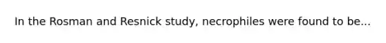 In the Rosman and Resnick study, necrophiles were found to be...