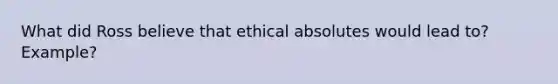 What did Ross believe that ethical absolutes would lead to? Example?